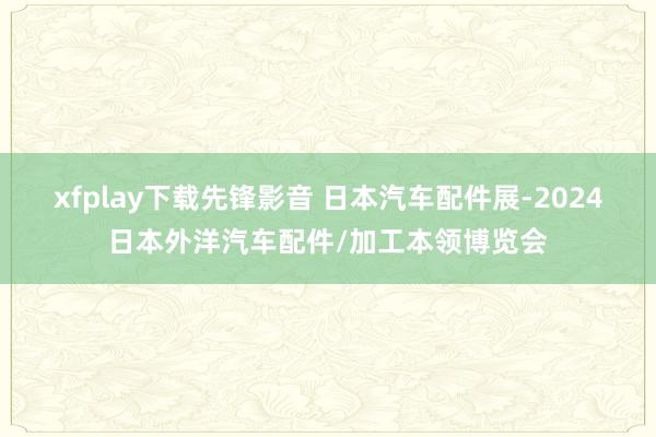 xfplay下载先锋影音 日本汽车配件展-2024日本外洋汽车配件/加工本领博览会