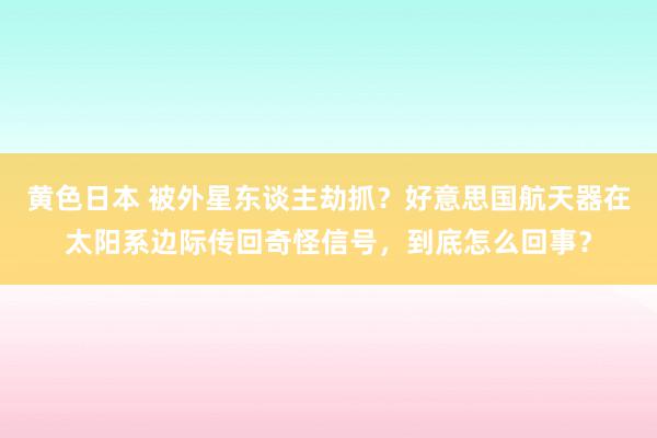 黄色日本 被外星东谈主劫抓？好意思国航天器在太阳系边际传回奇怪信号，到底怎么回事？