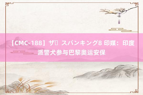【CMC-188】ザ・スパンキング8 印媒：印度派警犬参与巴黎奥运安保