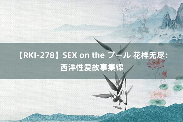 【RKI-278】SEX on the プール 花样无尽：西洋性爱故事集锦