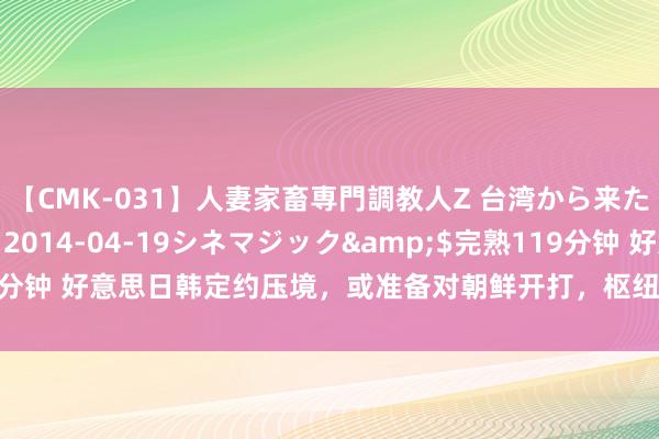【CMK-031】人妻家畜専門調教人Z 台湾から来た生贄女</a>2014-04-19シネマジック&$完熟119分钟 好意思日韩定约压境，或准备对朝鲜开打，枢纽时刻，朝鲜展示普遍武力