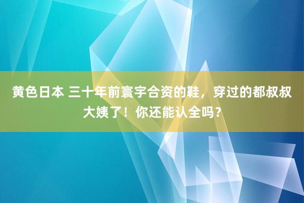 黄色日本 三十年前寰宇合资的鞋，穿过的都叔叔大姨了！你还能认全吗？