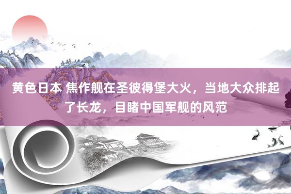 黄色日本 焦作舰在圣彼得堡大火，当地大众排起了长龙，目睹中国军舰的风范