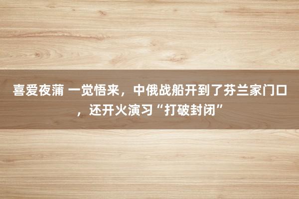 喜爱夜蒲 一觉悟来，中俄战船开到了芬兰家门口，还开火演习“打破封闭”