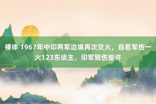 裸体 1967年中印两军边境再次交火，自若军伤一火123东谈主，印军毁伤些许
