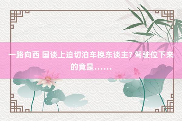 一路向西 国谈上迫切泊车换东谈主? 驾驶位下来的竟是……