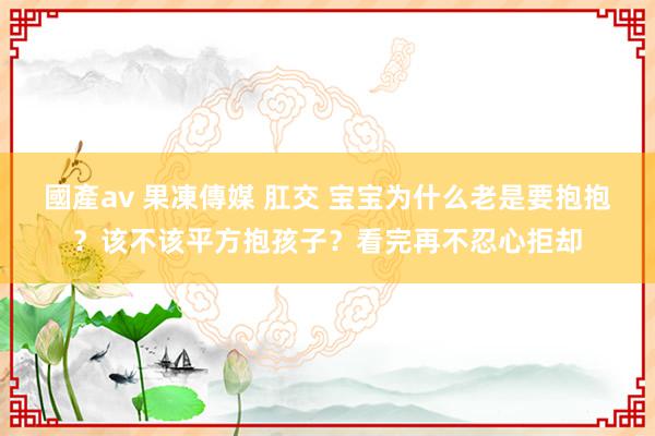 國產av 果凍傳媒 肛交 宝宝为什么老是要抱抱？该不该平方抱孩子？看完再不忍心拒却