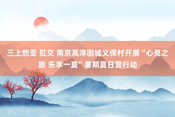 三上悠亚 肛交 南京高淳固城义保村开展“心灵之旅 乐享一夏”暑期夏日营行动