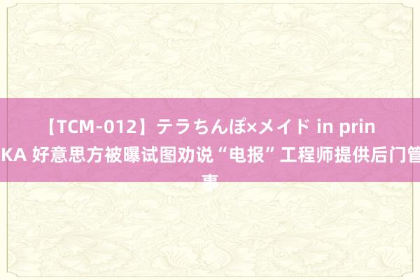 【TCM-012】テラちんぽ×メイド in prin MIKA 好意思方被曝试图劝说“电报”工程师提供后门管事