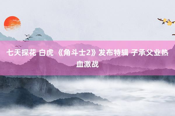 七天探花 白虎 《角斗士2》发布特辑 子承父业热血激战