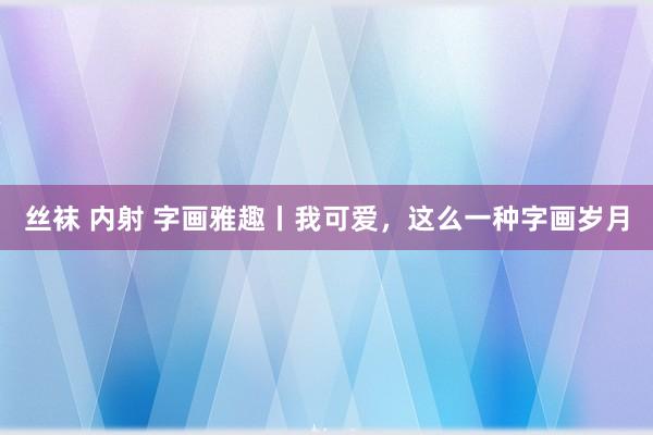 丝袜 内射 字画雅趣丨我可爱，这么一种字画岁月