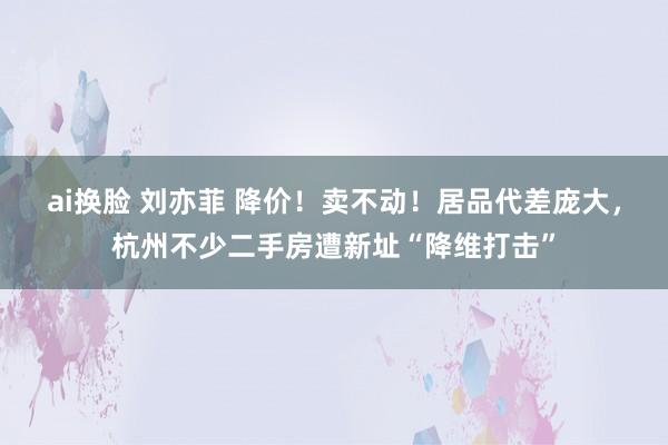 ai换脸 刘亦菲 降价！卖不动！居品代差庞大，杭州不少二手房遭新址“降维打击”