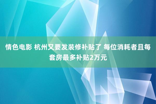 情色电影 杭州又要发装修补贴了 每位消耗者且每套房最多补贴2万元