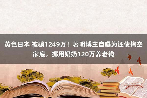 黄色日本 被骗1249万！著明博主自曝为还债掏空家底，挪用奶奶120万养老钱
