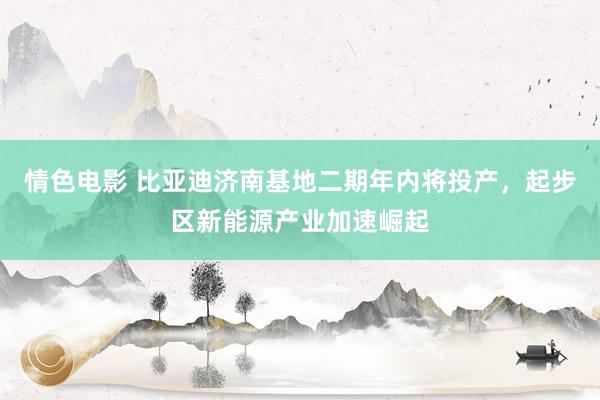 情色电影 比亚迪济南基地二期年内将投产，起步区新能源产业加速崛起