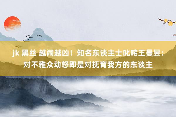 jk 黑丝 越闹越凶！知名东谈主士叱咤王曼昱：对不雅众动怒即是对抚育我方的东谈主