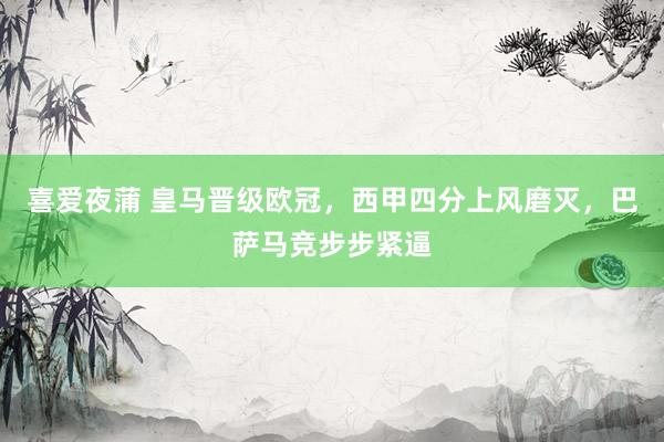 喜爱夜蒲 皇马晋级欧冠，西甲四分上风磨灭，巴萨马竞步步紧逼