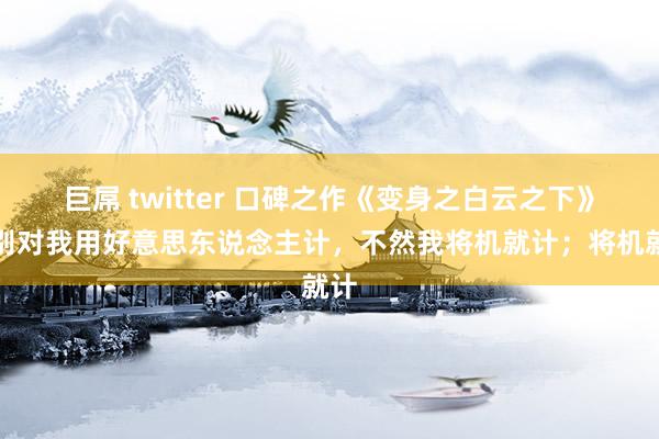 巨屌 twitter 口碑之作《变身之白云之下》，别对我用好意思东说念主计，不然我将机就计；将机就计