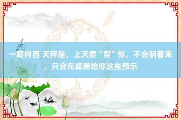 一路向西 天秤座，上天要“帮”你，不会明着来，只会在黧黑给你这些预示