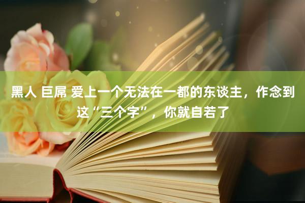 黑人 巨屌 爱上一个无法在一都的东谈主，作念到这“三个字”，你就自若了