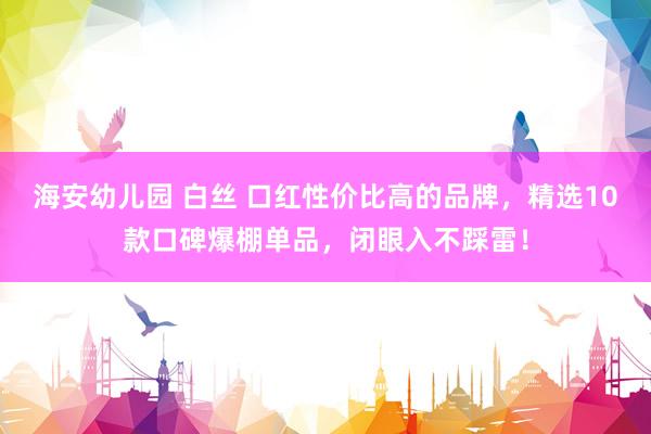 海安幼儿园 白丝 口红性价比高的品牌，精选10款口碑爆棚单品，闭眼入不踩雷！