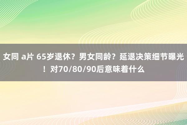 女同 a片 65岁退休？男女同龄？延退决策细节曝光！对70/80/90后意味着什么