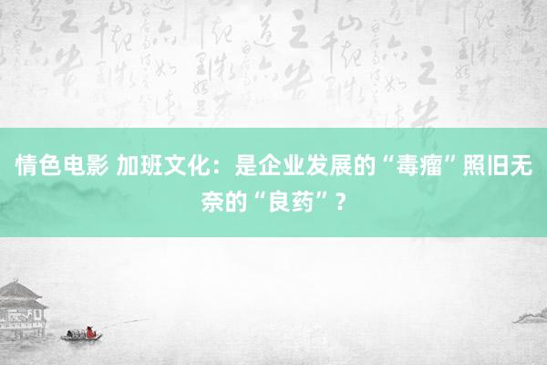 情色电影 加班文化：是企业发展的“毒瘤”照旧无奈的“良药”？