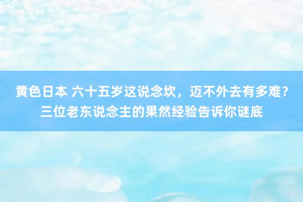 黄色日本 六十五岁这说念坎，迈不外去有多难？三位老东说念主的果然经验告诉你谜底