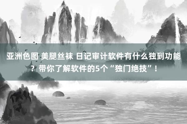 亚洲色图 美腿丝袜 日记审计软件有什么独到功能？带你了解软件的5个“独门绝技”！