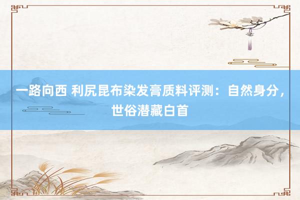 一路向西 利尻昆布染发膏质料评测：自然身分，世俗潜藏白首