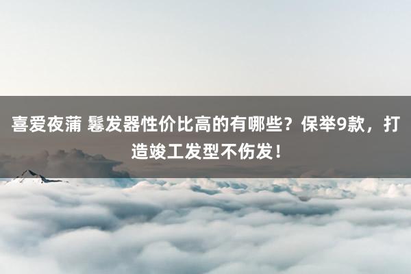 喜爱夜蒲 鬈发器性价比高的有哪些？保举9款，打造竣工发型不伤发！
