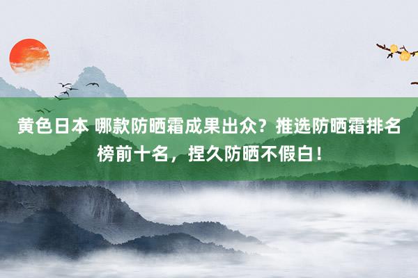 黄色日本 哪款防晒霜成果出众？推选防晒霜排名榜前十名，捏久防晒不假白！