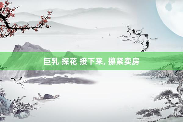 巨乳 探花 接下来, 攥紧卖房