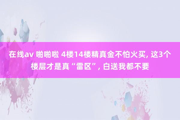 在线av 啪啪啦 4楼14楼精真金不怕火买, 这3个楼层才是真“雷区”, 白送我都不要