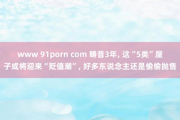 www 91porn com 畴昔3年, 这“5类”屋子或将迎来“贬值潮”, 好多东说念主还是偷偷抛售