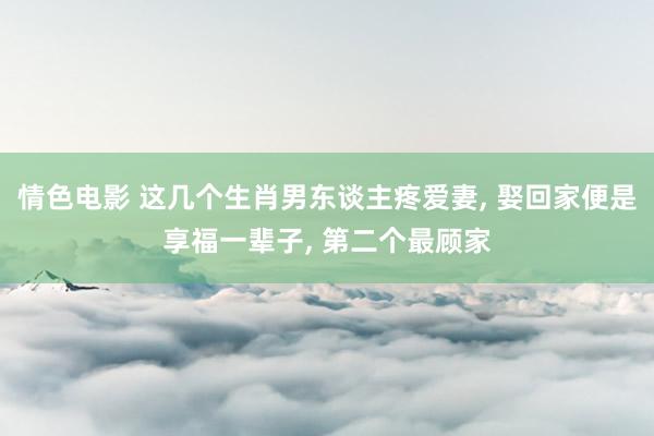 情色电影 这几个生肖男东谈主疼爱妻, 娶回家便是享福一辈子, 第二个最顾家