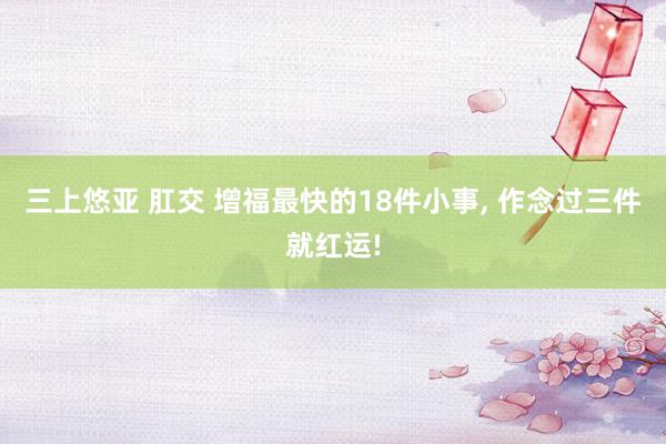 三上悠亚 肛交 增福最快的18件小事, 作念过三件就红运!