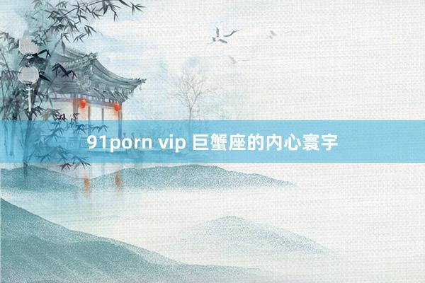 91porn vip 巨蟹座的内心寰宇