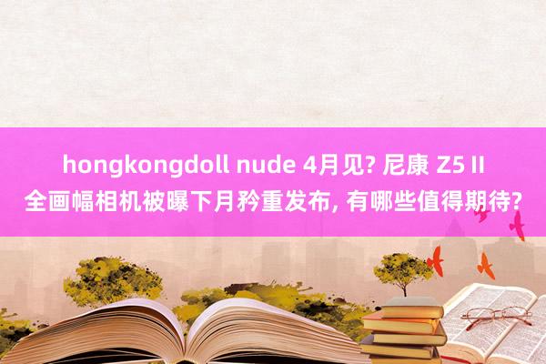 hongkongdoll nude 4月见? 尼康 Z5Ⅱ全画幅相机被曝下月矜重发布, 有哪些值得期待?
