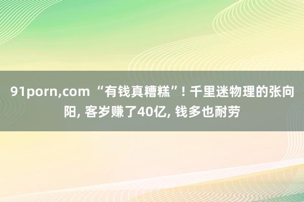91porn,com “有钱真糟糕”! 千里迷物理的张向阳, 客岁赚了40亿, 钱多也耐劳
