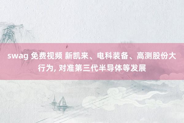 swag 免费视频 新凯来、电科装备、高测股份大行为, 对准第三代半导体等发展