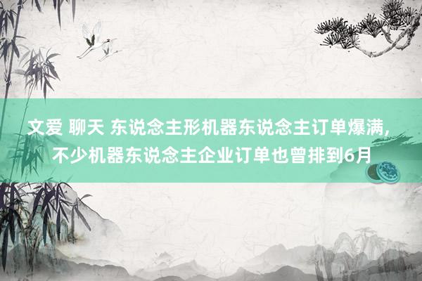 文爱 聊天 东说念主形机器东说念主订单爆满, 不少机器东说念主企业订单也曾排到6月