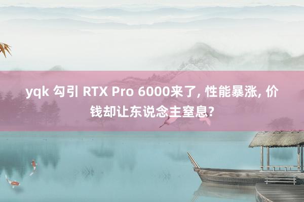 yqk 勾引 RTX Pro 6000来了, 性能暴涨, 价钱却让东说念主窒息?