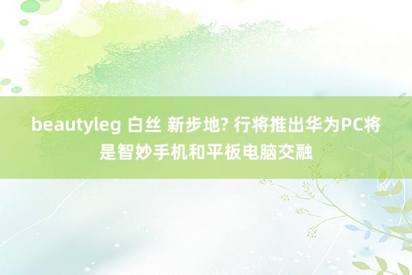 beautyleg 白丝 新步地? 行将推出华为PC将是智妙手机和平板电脑交融