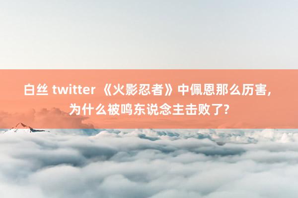 白丝 twitter 《火影忍者》中佩恩那么历害, 为什么被鸣东说念主击败了?