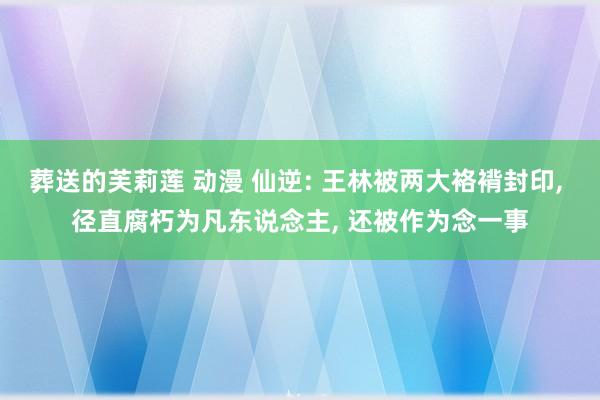 葬送的芙莉莲 动漫 仙逆: 王林被两大袼褙封印, 径直腐朽为凡东说念主, 还被作为念一事