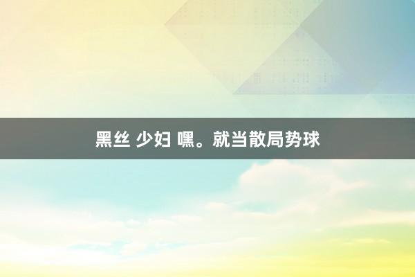 黑丝 少妇 嘿。就当散局势球