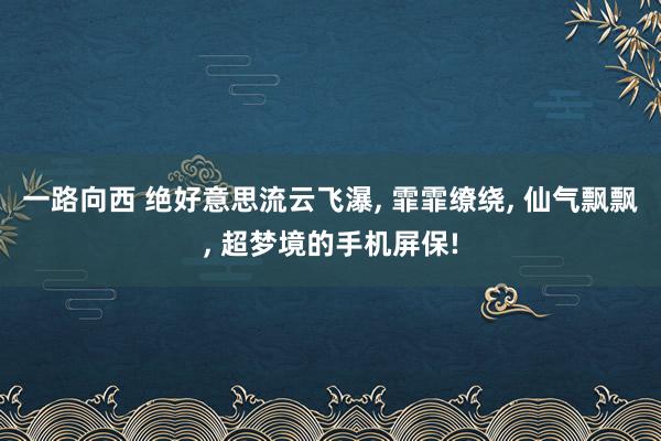 一路向西 绝好意思流云飞瀑, 霏霏缭绕, 仙气飘飘, 超梦境的手机屏保!