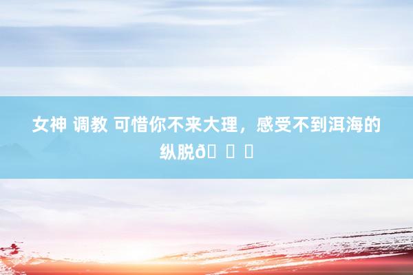 女神 调教 可惜你不来大理，感受不到洱海的纵脱💙