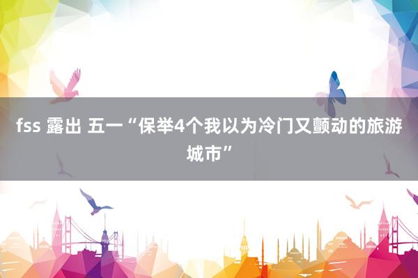 fss 露出 五一“保举4个我以为冷门又颤动的旅游城市”